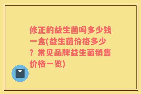 修正的益生菌吗多少钱一盒(益生菌价格多少?常见品牌益生菌销售价格一览) 修正的益生菌吗多少钱一盒(益生菌价格多少?常见品牌益生菌销售价格一览)