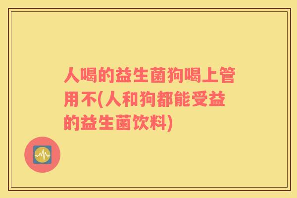 人喝的益生菌狗喝上管用不(人和狗都能受益的益生菌饮料)