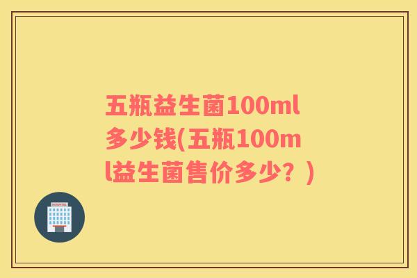 五瓶益生菌100ml多少钱(五瓶100ml益生菌售价多少?) 五瓶益生菌100ml多少钱(五瓶100ml益生菌售价多少?)