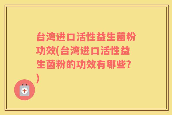 台湾进口活性益生菌粉功效(台湾进口活性益生菌粉的功效有哪些？)