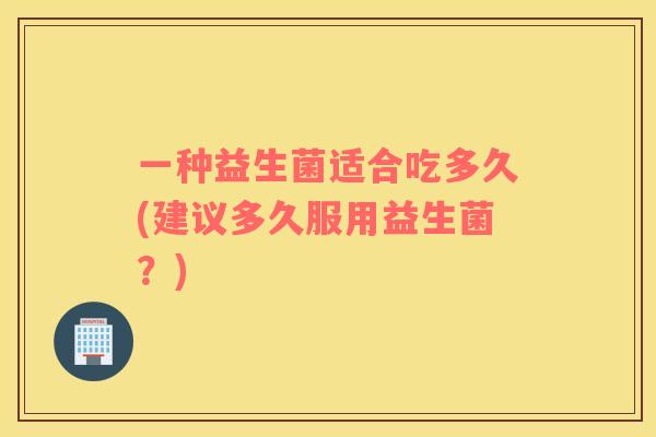 一种益生菌适合吃多久(建议多久服用益生菌？)