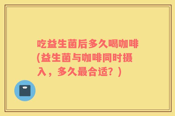 吃益生菌后多久喝咖啡(益生菌与咖啡同时摄入，多久合适？)