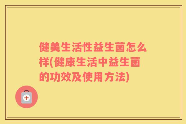 健美生活性益生菌怎么样(健康生活中益生菌的功效及使用方法)