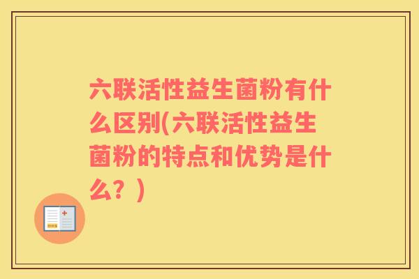六联活性益生菌粉有什么区别(六联活性益生菌粉的特点和优势是什么？)