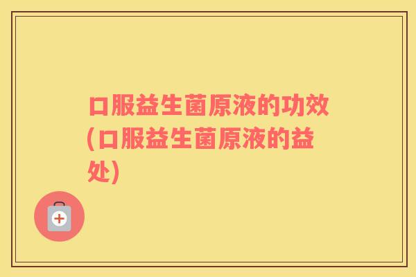 口服益生菌原液的功效(口服益生菌原液的益处)