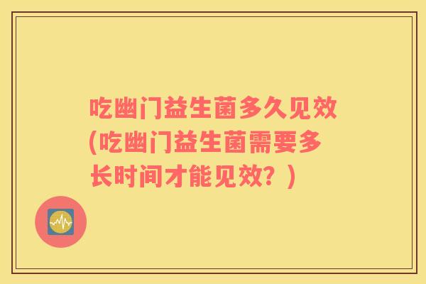 吃幽门益生菌多久见效(吃幽门益生菌需要多长时间才能见效？)