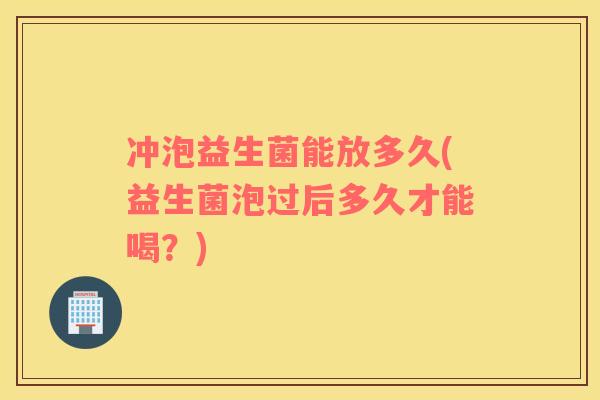 冲泡益生菌能放多久(益生菌泡过后多久才能喝？)