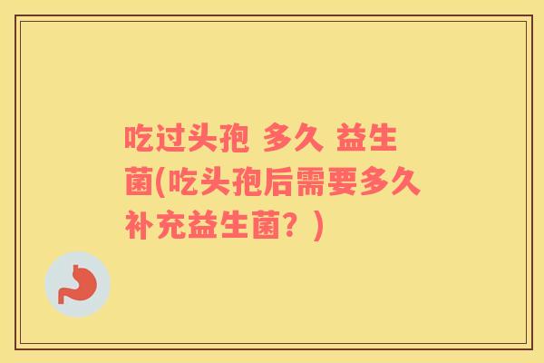 吃过头孢 多久 益生菌(吃头孢后需要多久补充益生菌？)