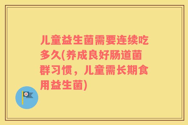 儿童益生菌需要连续吃多久(养成良好肠道菌群习惯,儿童需长期食用益生菌) 儿童益生菌需要连续吃多久(养成良好肠道菌群习惯,儿童需长期食用益生菌)