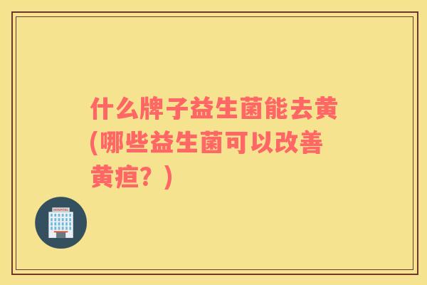 什么牌子益生菌能去黄(哪些益生菌可以改善黄疸？)