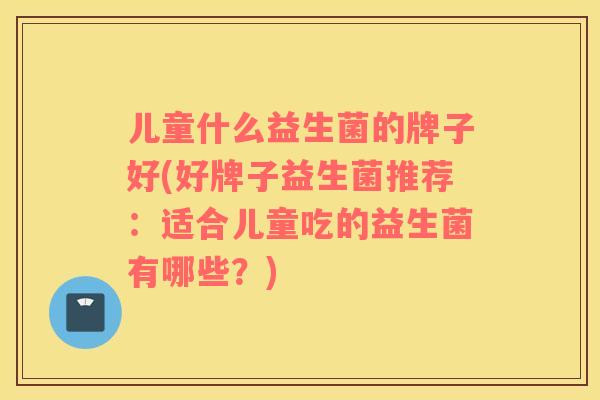 儿童什么益生菌的牌子好(好牌子益生菌推荐：适合儿童吃的益生菌有哪些？)
