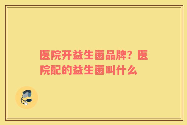 医院开益生菌品牌？医院配的益生菌叫什么