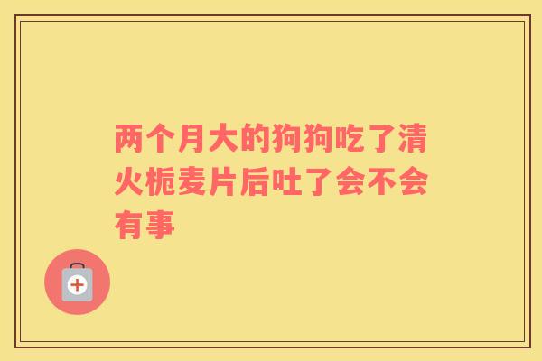 两个月大的狗狗吃了清火栀麦片后吐了会不会有事 两个月大的狗狗吃了清火栀麦片后吐了会不会有事