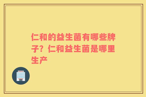 仁和的益生菌有哪些牌子?仁和益生菌是哪里生产 仁和的益生菌有哪些牌子?仁和益生菌是哪里生产