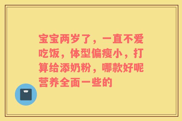 宝宝两岁了,一直不爱吃饭,体型偏瘦小,打算给添奶粉,哪款好呢营养全面一些的 宝宝两岁了,一直不爱吃饭,体型偏瘦小,打算给添奶粉,哪款好呢营养全面一些的