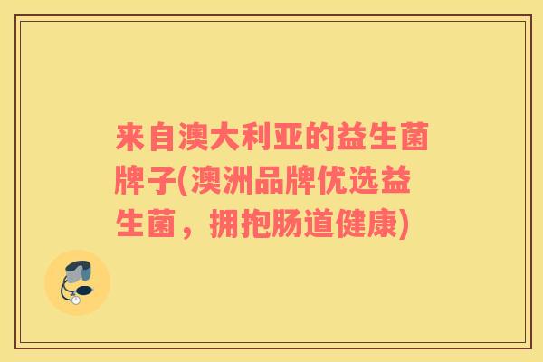 来自澳大利亚的益生菌牌子(澳洲品牌优选益生菌,拥抱肠道健康) 来自澳大利亚的益生菌牌子(澳洲品牌优选益生菌,拥抱肠道健康)