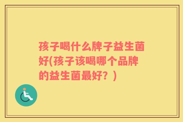 孩子喝什么牌子益生菌好(孩子该喝哪个品牌的益生菌好？)
