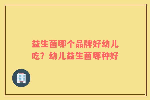 益生菌哪个品牌好幼儿吃？幼儿益生菌哪种好
