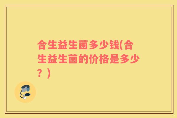 合生益生菌多少钱(合生益生菌的价格是多少?) 合生益生菌多少钱(合生益生菌的价格是多少?)