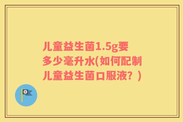 儿童益生菌1.5g要多少毫升水(如何配制儿童益生菌口服液？)
