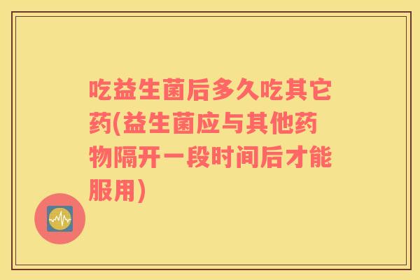 吃益生菌后多久吃其它药(益生菌应与其他隔开一段时间后才能服用) 吃益生菌后多久吃其它药(益生菌应与其他隔开一段时间后才能服用)