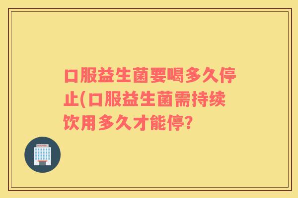 口服益生菌要喝多久停止(口服益生菌需持续饮用多久才能停? 口服益生菌要喝多久停止(口服益生菌需持续饮用多久才能停?