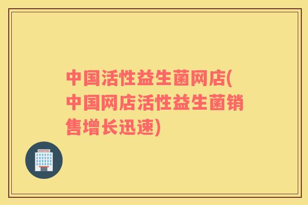 中国活性益生菌网店(中国网店活性益生菌销售增长迅速) 中国活性益生菌网店(中国网店活性益生菌销售增长迅速)