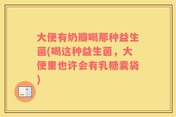 大便有奶瓣喝那种益生菌(喝这种益生菌，大便里也许会有乳糖囊袋)