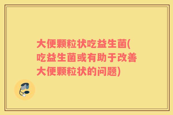 大便颗粒状吃益生菌(吃益生菌或有助于改善大便颗粒状的问题)