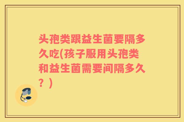 头孢类跟益生菌要隔多久吃(孩子服用头孢类和益生菌需要间隔多久?) 头孢类跟益生菌要隔多久吃(孩子服用头孢类和益生菌需要间隔多久?)