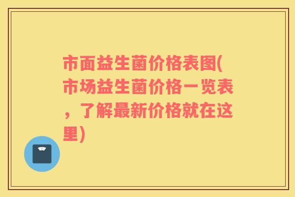 市面益生菌价格表图(市场益生菌价格一览表，了解新价格就在这里)