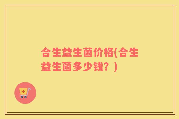 合生益生菌价格(合生益生菌多少钱？)