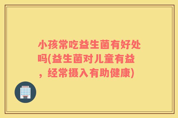 小孩常吃益生菌有好处吗(益生菌对儿童有益，经常摄入有助健康)
