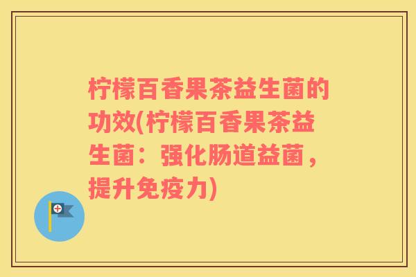 柠檬百香果茶益生菌的功效(柠檬百香果茶益生菌：强化肠道益菌，提升力)