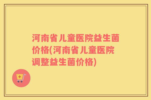 河南省儿童医院益生菌价格(河南省儿童医院调整益生菌价格)