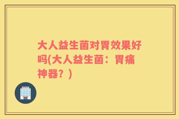 大人益生菌对胃效果好吗(大人益生菌:胃痛神器?) 大人益生菌对胃效果好吗(大人益生菌:胃痛神器?)