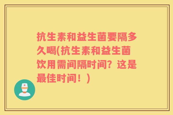 抗生素和益生菌要隔多久喝(抗生素和益生菌饮用需间隔时间?这是佳时间!) 抗生素和益生菌要隔多久喝(抗生素和益生菌饮用需间隔时间?这是佳时间!)