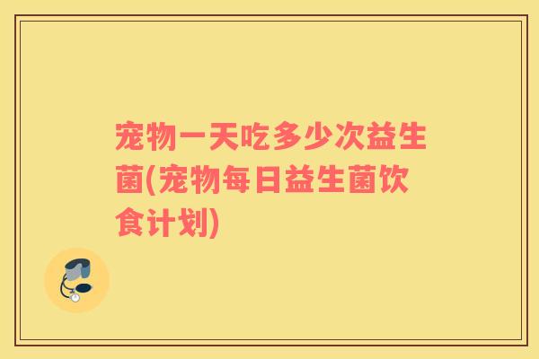 宠物一天吃多少次益生菌(宠物每日益生菌饮食计划) 宠物一天吃多少次益生菌(宠物每日益生菌饮食计划)
