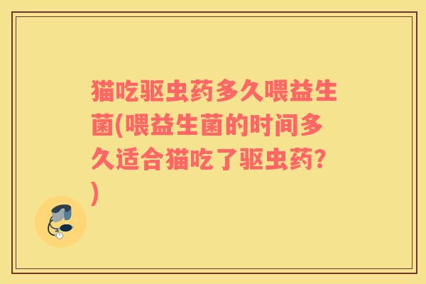 猫吃驱虫药多久喂益生菌(喂益生菌的时间多久适合猫吃了驱虫药？)