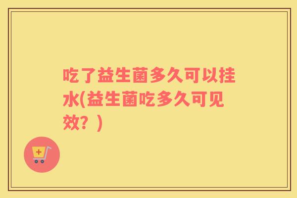 吃了益生菌多久可以挂水(益生菌吃多久可见效？)