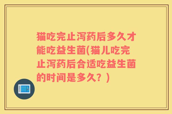 猫吃完止泻药后多久才能吃益生菌(猫儿吃完止泻药后合适吃益生菌的时间是多久？)