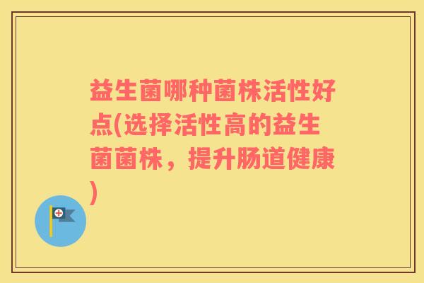 益生菌哪种菌株活性好点(选择活性高的益生菌菌株，提升肠道健康)