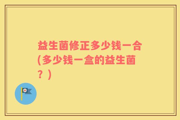 益生菌修正多少钱一合(多少钱一盒的益生菌？)