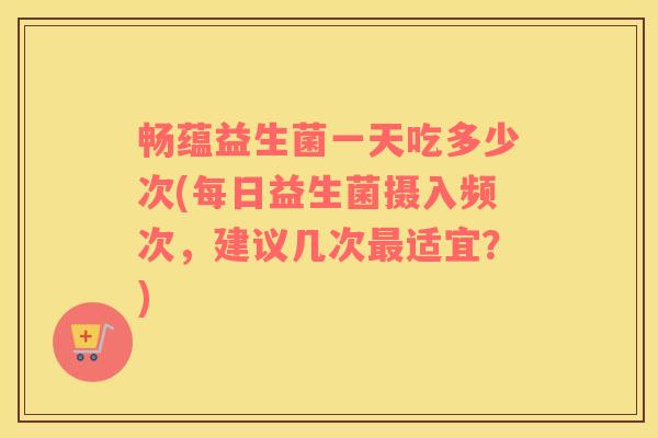 畅蕴益生菌一天吃多少次(每日益生菌摄入频次,建议几次适宜?) 畅蕴益生菌一天吃多少次(每日益生菌摄入频次,建议几次适宜?)