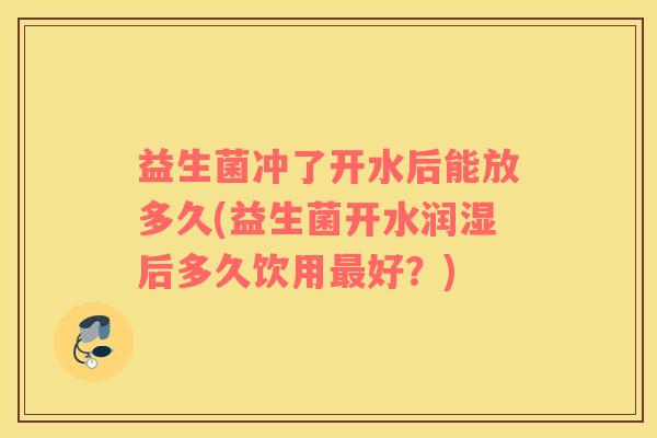 益生菌冲了开水后能放多久(益生菌开水润湿后多久饮用好?) 益生菌冲了开水后能放多久(益生菌开水润湿后多久饮用好?)