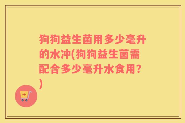 狗狗益生菌用多少毫升的水冲(狗狗益生菌需配合多少毫升水食用?) 狗狗益生菌用多少毫升的水冲(狗狗益生菌需配合多少毫升水食用?)