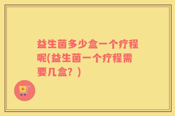 益生菌多少盒一个疗程呢(益生菌一个疗程需要几盒?) 益生菌多少盒一个疗程呢(益生菌一个疗程需要几盒?)