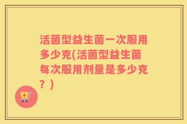 活菌型益生菌一次服用多少克(活菌型益生菌每次服用剂量是多少克？)
