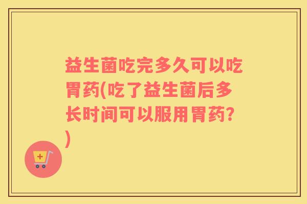 益生菌吃完多久可以吃胃药(吃了益生菌后多长时间可以服用胃药？)