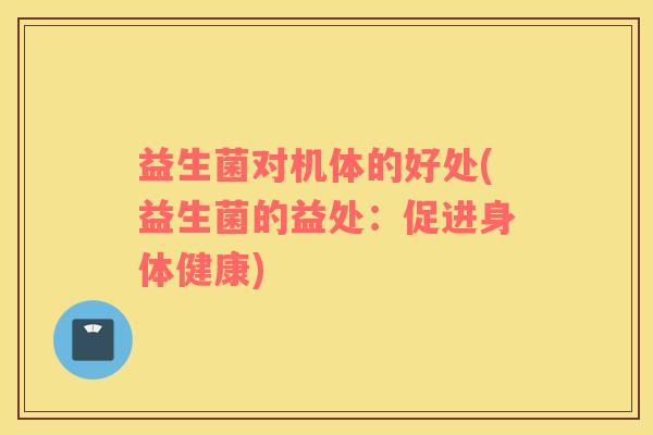益生菌对机体的好处(益生菌的益处:促进身体健康) 益生菌对机体的好处(益生菌的益处:促进身体健康)